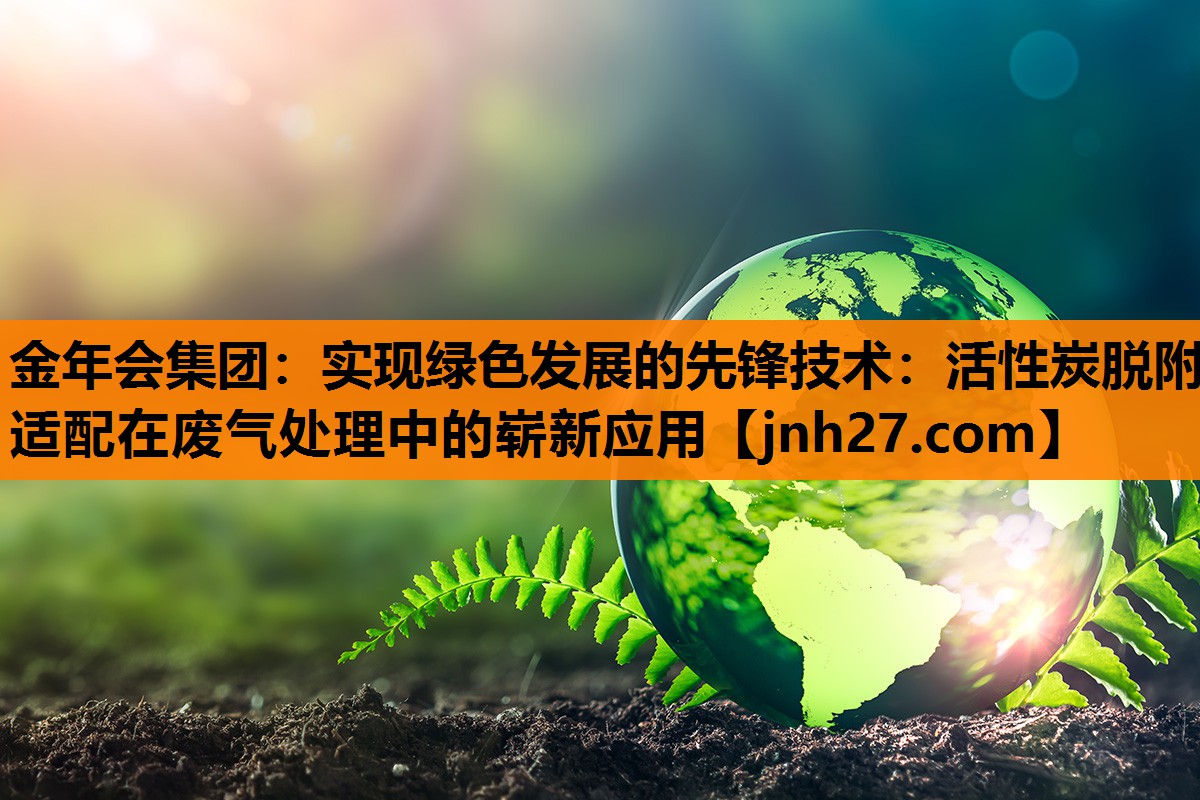 金年会集团：实现绿色发展的先锋技术：活性炭脱附适配在废气处理中的崭新应用