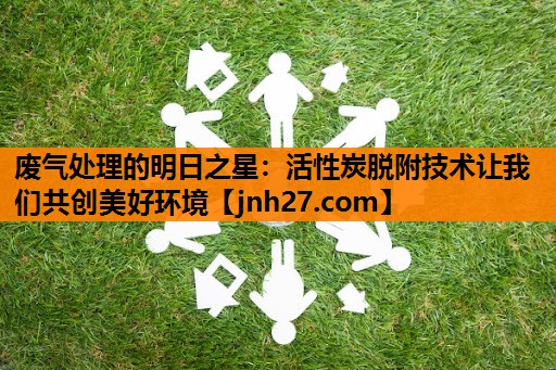 废气处理的明日之星：活性炭脱附技术让我们共创美好环境
