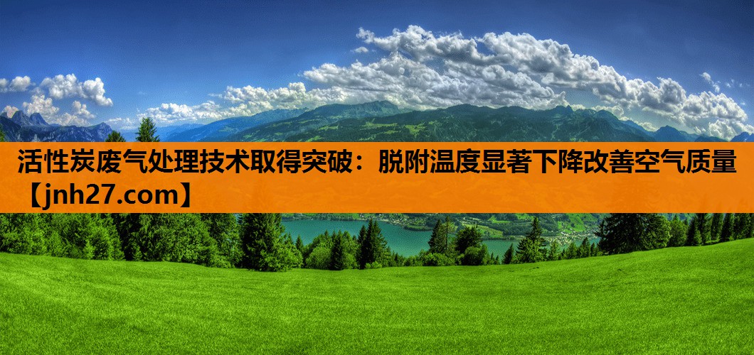 活性炭废气处理技术取得突破：脱附温度显著下降改善空气质量