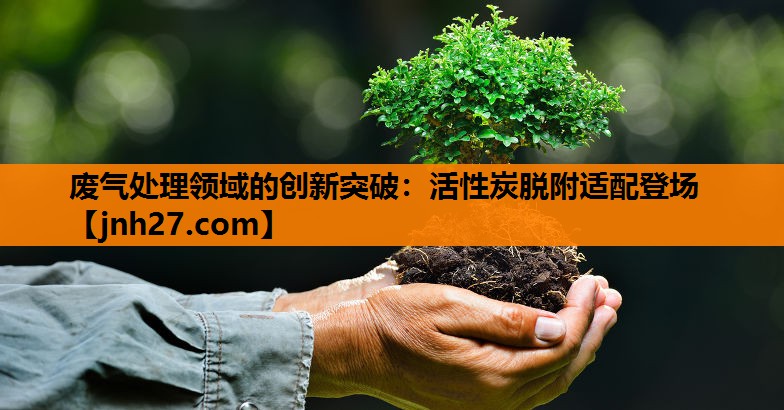 废气处理领域的创新突破：活性炭脱附适配登场