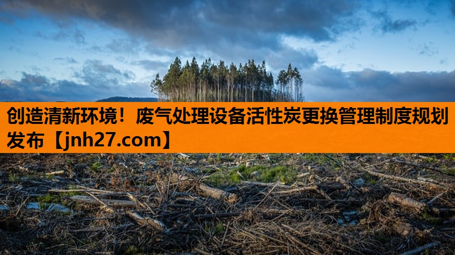 创造清新环境！废气处理设备活性炭更换管理制度规划发布