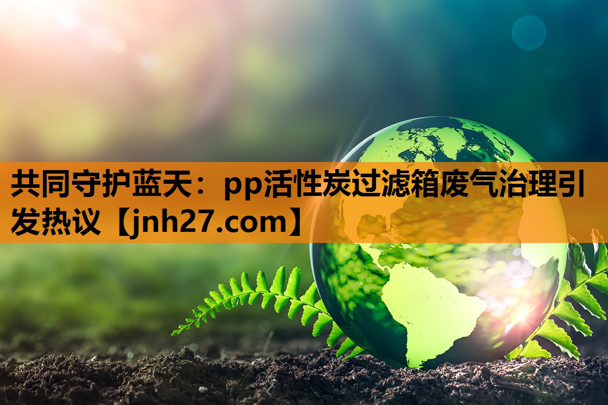 共同守护蓝天：pp活性炭过滤箱废气治理引发热议