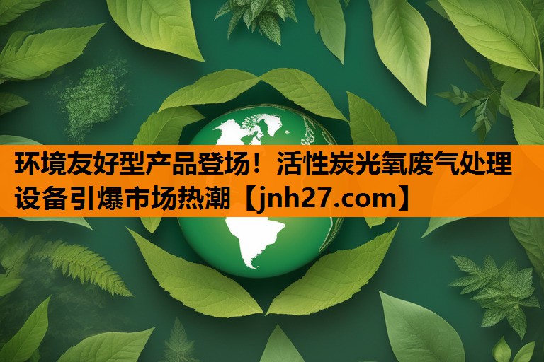 环境友好型产品登场！活性炭光氧废气处理设备引爆市场热潮